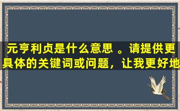 元亨利贞是什么意思 。请提供更具体的关键词或问题，让我更好地为您服务。